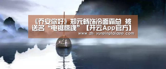 《乔安你好》郑元畅饰冷面霸总 被送名“电锯惊魂”【开云App官方】(图3) 开云App官方